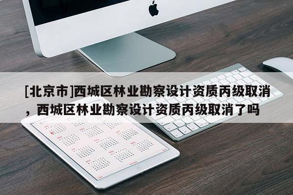 [北京市]西城区林业勘察设计资质丙级取消，西城区林业勘察设计资质丙级取消了吗