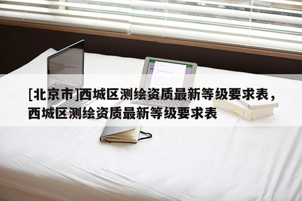 [北京市]西城区测绘资质最新等级要求表，西城区测绘资质最新等级要求表