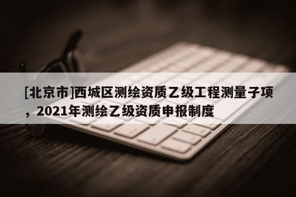 [北京市]西城区测绘资质乙级工程测量子项，2021年测绘乙级资质申报制度