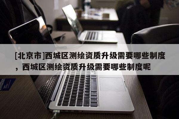 [北京市]西城区测绘资质升级需要哪些制度，西城区测绘资质升级需要哪些制度呢