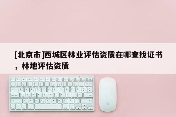 [北京市]西城区林业评估资质在哪查找证书，林地评估资质