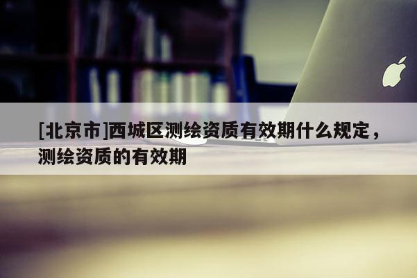 [北京市]西城区测绘资质有效期什么规定，测绘资质的有效期