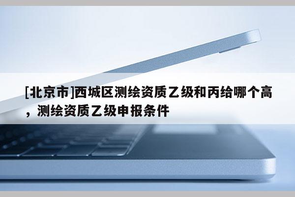 [北京市]西城区测绘资质乙级和丙给哪个高，测绘资质乙级申报条件