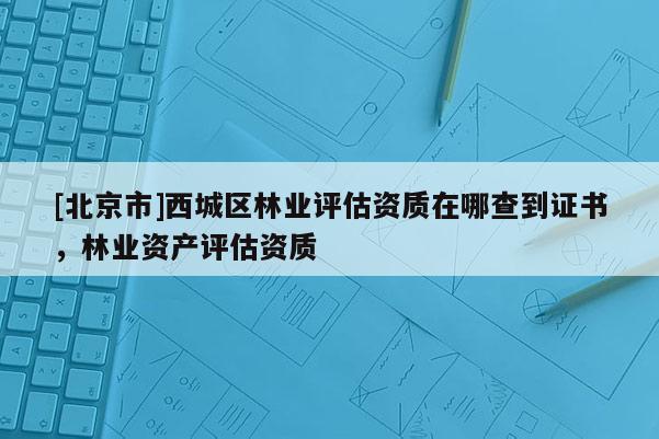 [北京市]西城区林业评估资质在哪查到证书，林业资产评估资质