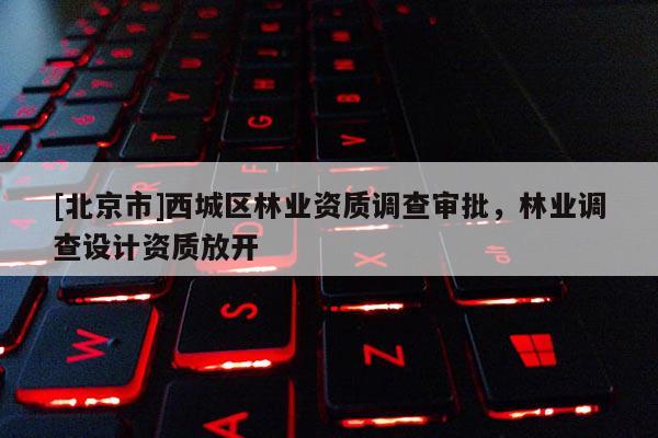[北京市]西城区林业资质调查审批，林业调查设计资质放开