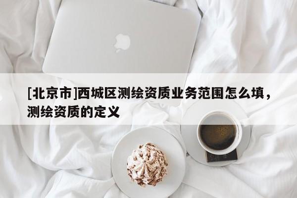 [北京市]西城区测绘资质业务范围怎么填，测绘资质的定义