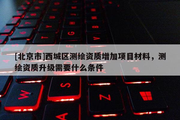 [北京市]西城区测绘资质增加项目材料，测绘资质升级需要什么条件