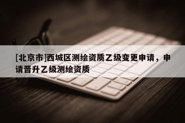 [北京市]西城区测绘资质乙级变更申请，申请晋升乙级测绘资质
