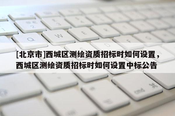 [北京市]西城区测绘资质招标时如何设置，西城区测绘资质招标时如何设置中标公告