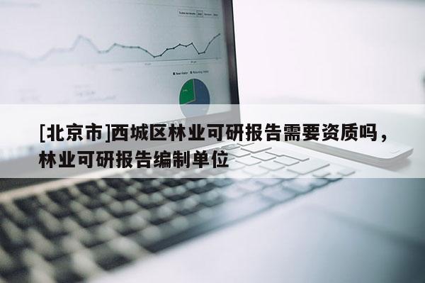 [北京市]西城区林业可研报告需要资质吗，林业可研报告编制单位