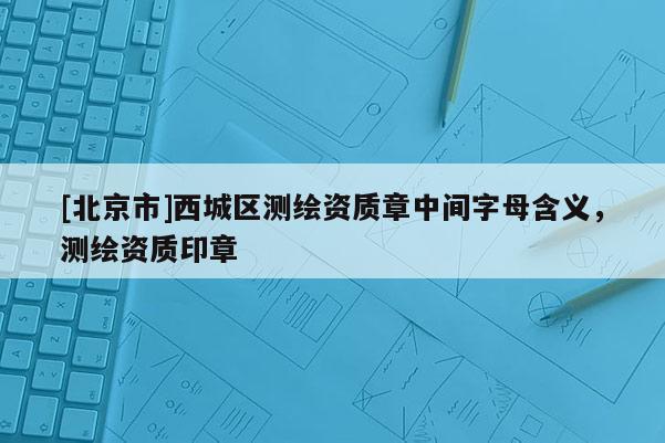 [北京市]西城区测绘资质章中间字母含义，测绘资质印章