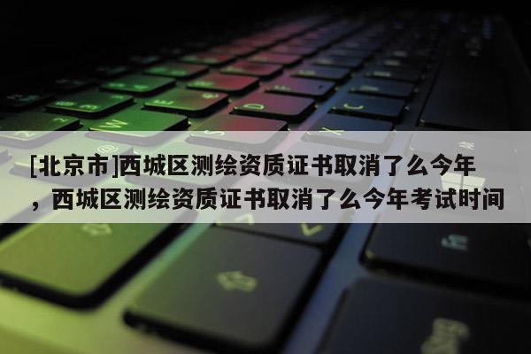 [北京市]西城区测绘资质证书取消了么今年，西城区测绘资质证书取消了么今年考试时间