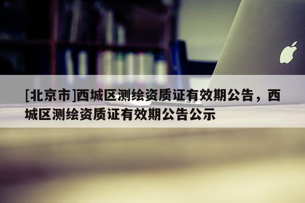 [北京市]西城区测绘资质证有效期公告，西城区测绘资质证有效期公告公示