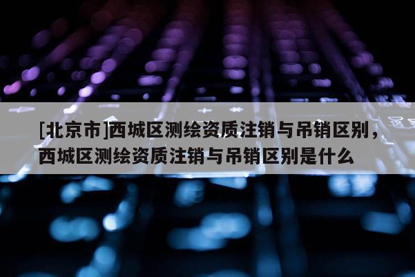 [北京市]西城区测绘资质注销与吊销区别，西城区测绘资质注销与吊销区别是什么