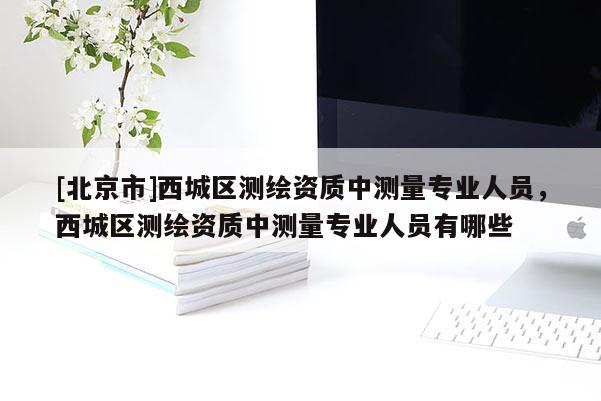 [北京市]西城区测绘资质中测量专业人员，西城区测绘资质中测量专业人员有哪些