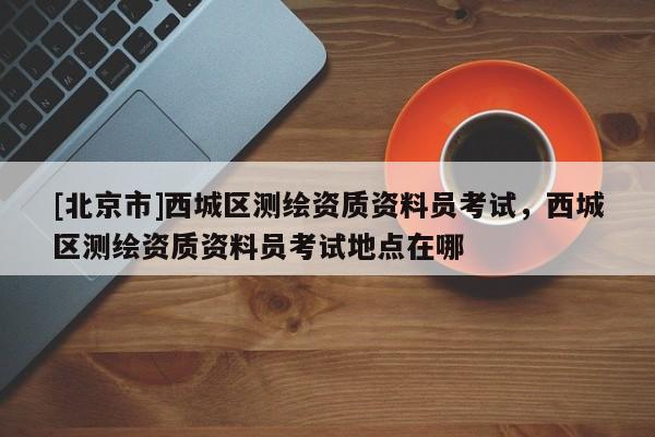 [北京市]西城区测绘资质资料员考试，西城区测绘资质资料员考试地点在哪