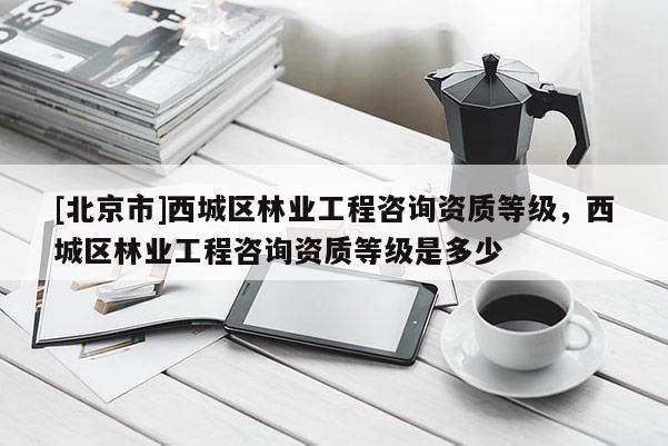 [北京市]西城区林业工程咨询资质等级，西城区林业工程咨询资质等级是多少