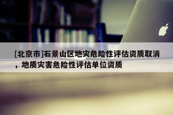 [北京市]石景山区地灾危险性评估资质取消，地质灾害危险性评估单位资质