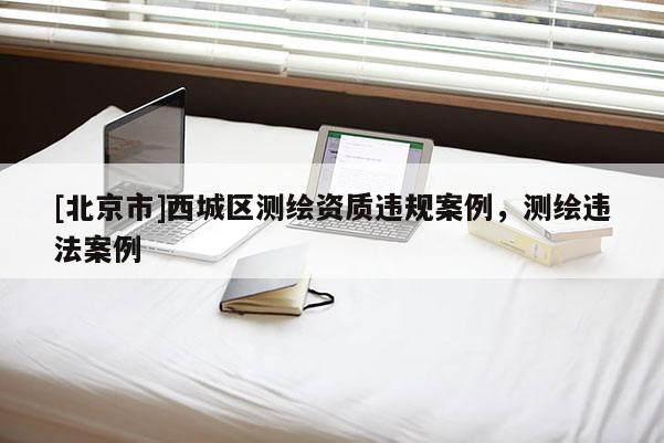 [北京市]西城区测绘资质违规案例，测绘违法案例