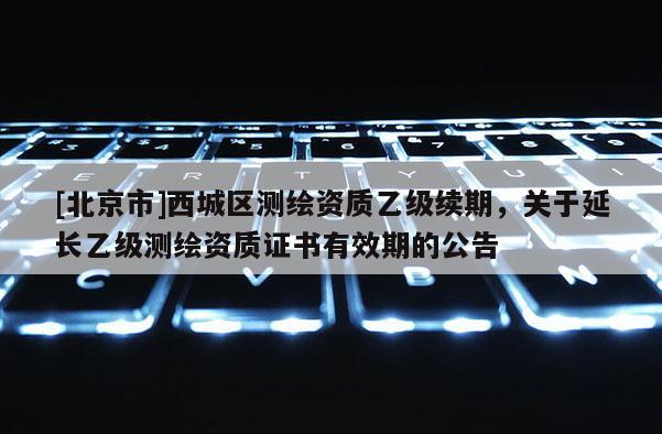 [北京市]西城区测绘资质乙级续期，关于延长乙级测绘资质证书有效期的公告