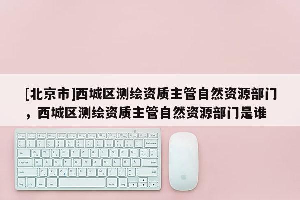 [北京市]西城区测绘资质主管自然资源部门，西城区测绘资质主管自然资源部门是谁