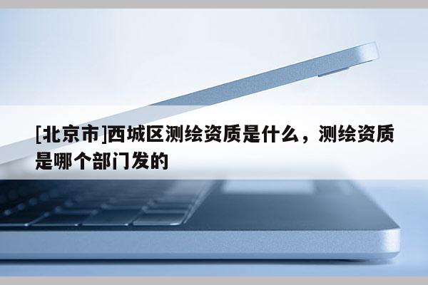 [北京市]西城区测绘资质是什么，测绘资质是哪个部门发的