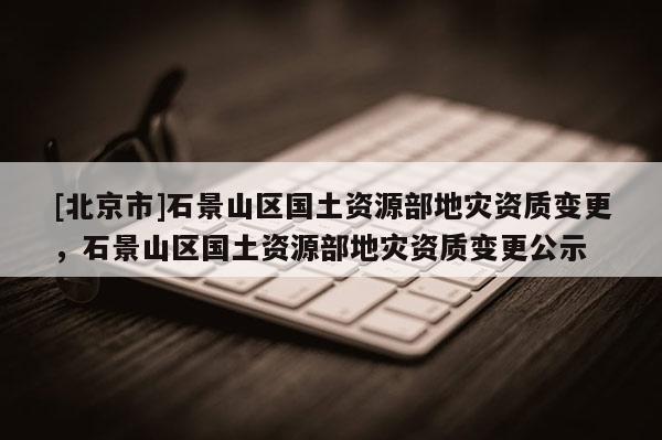 [北京市]石景山区国土资源部地灾资质变更，石景山区国土资源部地灾资质变更公示
