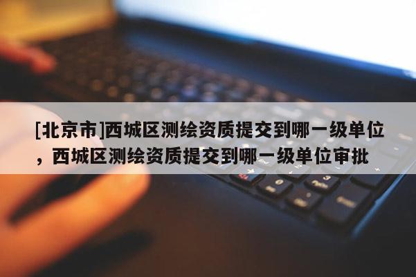 [北京市]西城区测绘资质提交到哪一级单位，西城区测绘资质提交到哪一级单位审批