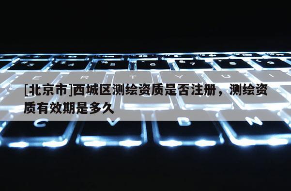 [北京市]西城区测绘资质是否注册，测绘资质有效期是多久