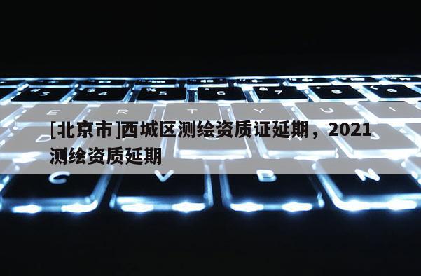 [北京市]西城区测绘资质证延期，2021测绘资质延期