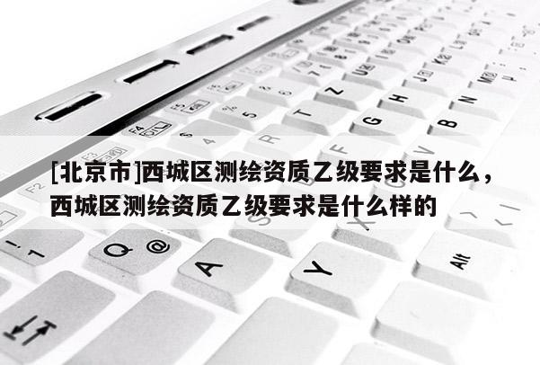 [北京市]西城区测绘资质乙级要求是什么，西城区测绘资质乙级要求是什么样的