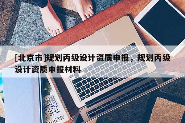 [北京市]规划丙级设计资质申报，规划丙级设计资质申报材料