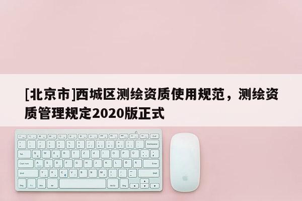 [北京市]西城区测绘资质使用规范，测绘资质管理规定2020版正式