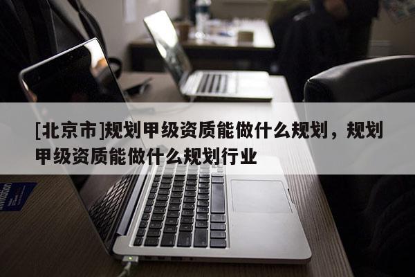 [北京市]规划甲级资质能做什么规划，规划甲级资质能做什么规划行业