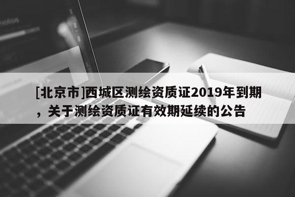 [北京市]西城区测绘资质证2019年到期，关于测绘资质证有效期延续的公告