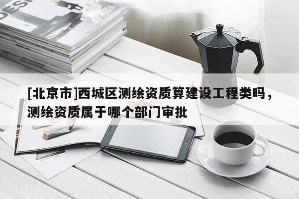 [北京市]西城区测绘资质算建设工程类吗，测绘资质属于哪个部门审批