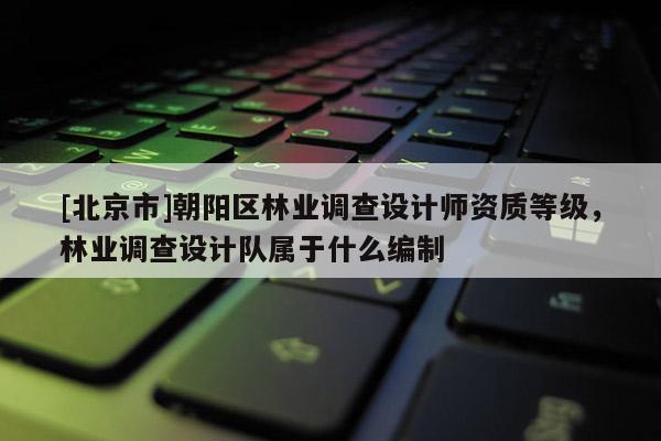 [北京市]朝阳区林业调查设计师资质等级，林业调查设计队属于什么编制