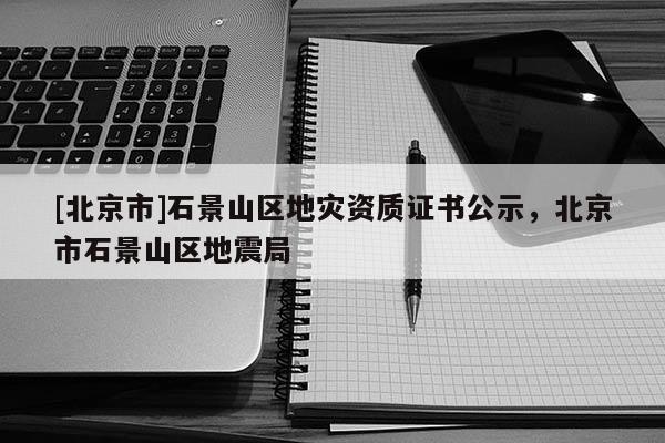 [北京市]石景山区地灾资质证书公示，北京市石景山区地震局