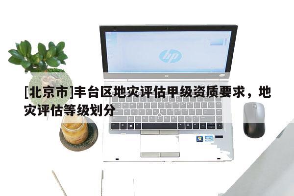 [北京市]丰台区地灾评估甲级资质要求，地灾评估等级划分