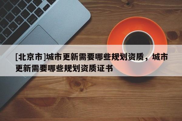 [北京市]城市更新需要哪些规划资质，城市更新需要哪些规划资质证书