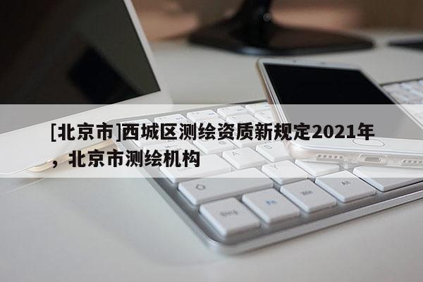 [北京市]西城区测绘资质新规定2021年，北京市测绘机构