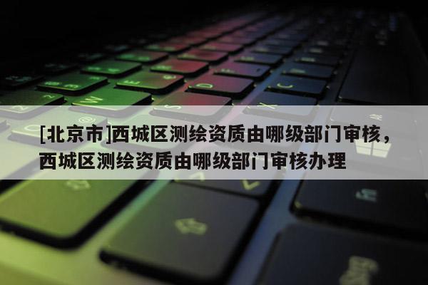 [北京市]西城区测绘资质由哪级部门审核，西城区测绘资质由哪级部门审核办理
