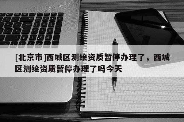 [北京市]西城区测绘资质暂停办理了，西城区测绘资质暂停办理了吗今天