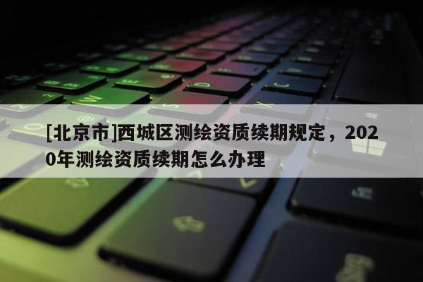 [北京市]西城区测绘资质续期规定，2020年测绘资质续期怎么办理