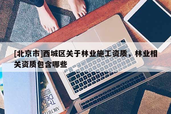 [北京市]西城区关于林业施工资质，林业相关资质包含哪些