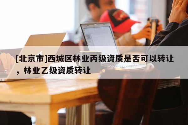 [北京市]西城区林业丙级资质是否可以转让，林业乙级资质转让