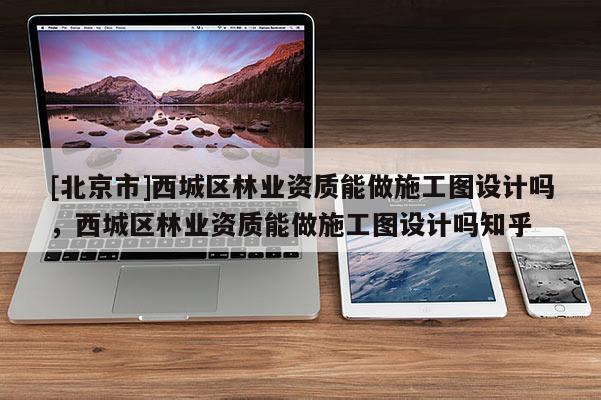 [北京市]西城区林业资质能做施工图设计吗，西城区林业资质能做施工图设计吗知乎