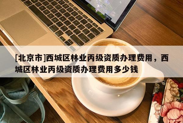 [北京市]西城区林业丙级资质办理费用，西城区林业丙级资质办理费用多少钱