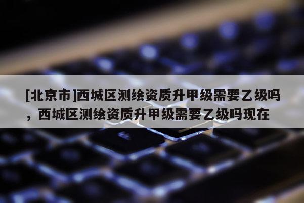 [北京市]西城区测绘资质升甲级需要乙级吗，西城区测绘资质升甲级需要乙级吗现在
