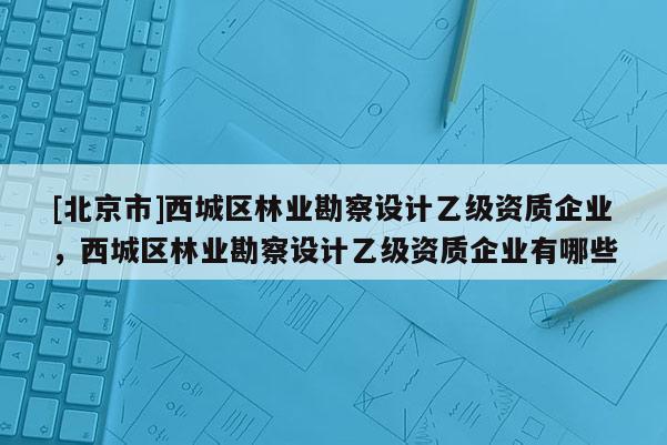 [北京市]西城区林业勘察设计乙级资质企业，西城区林业勘察设计乙级资质企业有哪些